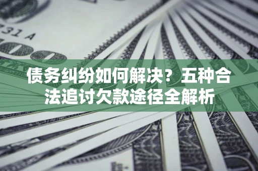 武汉债务纠纷如何解决？五种合法追讨欠款途径全解析